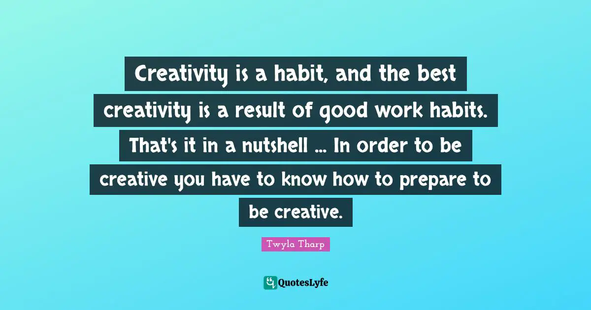 Creativity is a habit, and the best creativity is a result of good work habits. That's it in a nutshell ... In order to be creative you have to know how to prepare to be creative.