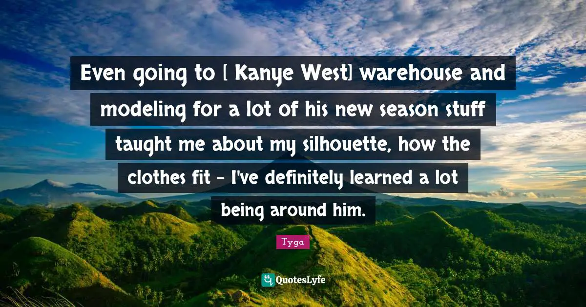 Tyga Quotes: "Even going to [ Kanye West] warehouse and modeling for a lot of his new season stuff taught me about my silhouette, how the clothes fit - I've definitely learned a lot being around him."