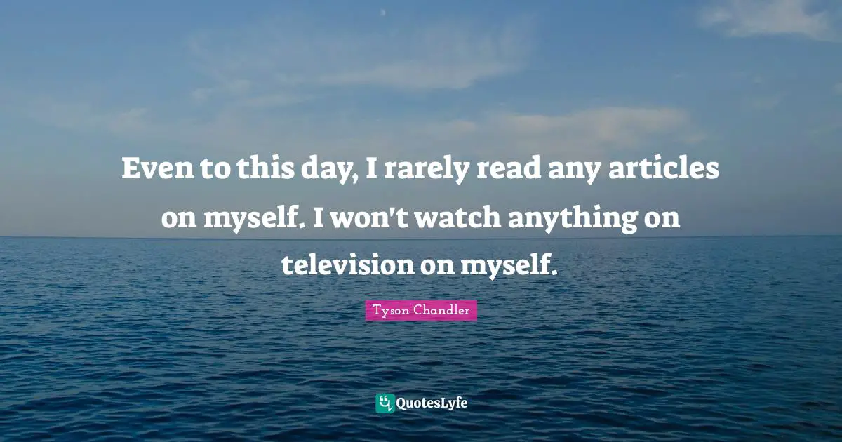 Even to this day, I rarely read any articles on myself. I won't watch anything on television on myself.