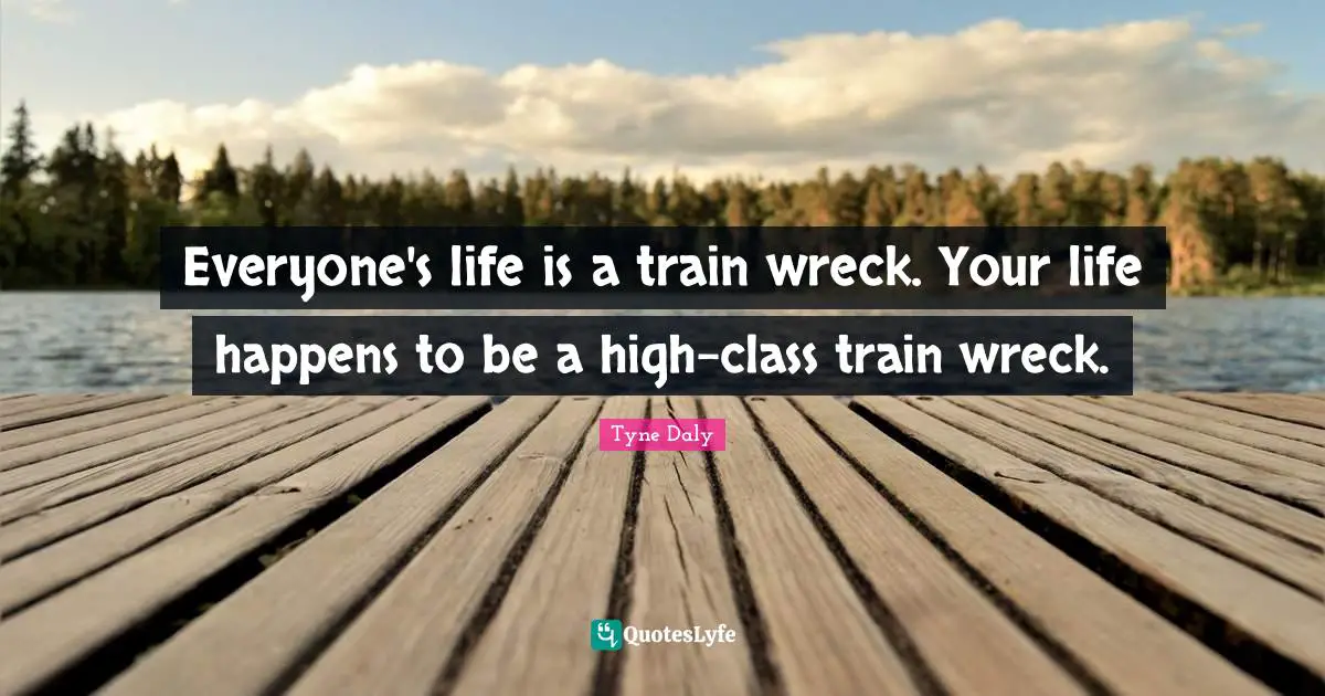 Everyone's life is a train wreck. Your life happens to be a high-class train wreck.