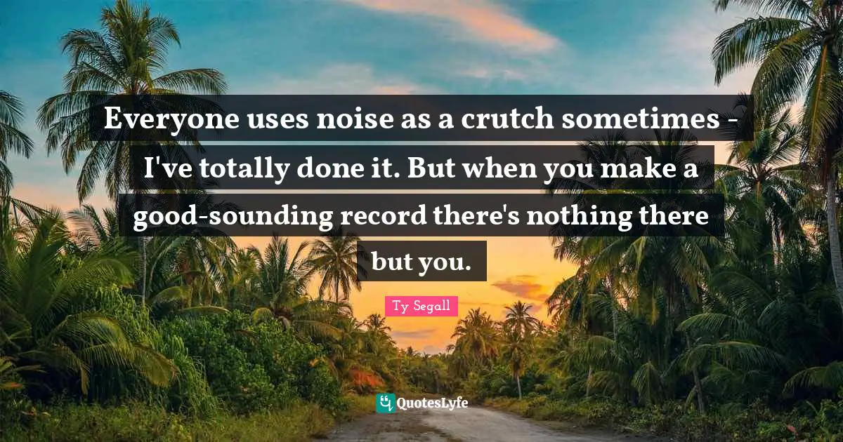 Everyone uses noise as a crutch sometimes - I've totally done it. But when you make a good-sounding record there's nothing there but you.