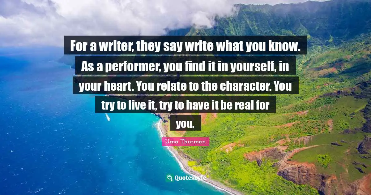 For a writer, they say write what you know. As a performer, you find it in yourself, in your heart. You relate to the character. You try to live it, try to have it be real for you.