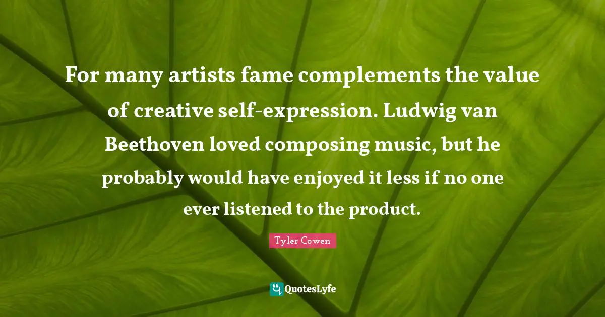 For many artists fame complements the value of creative self-expression. Ludwig van Beethoven loved composing music, but he probably would have enjoyed it less if no one ever listened to the product.