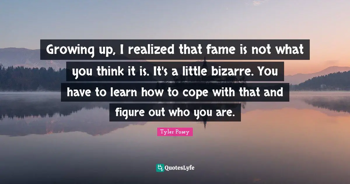 Growing up, I realized that fame is not what you think it is. It's a little bizarre. You have to learn how to cope with that and figure out who you are.