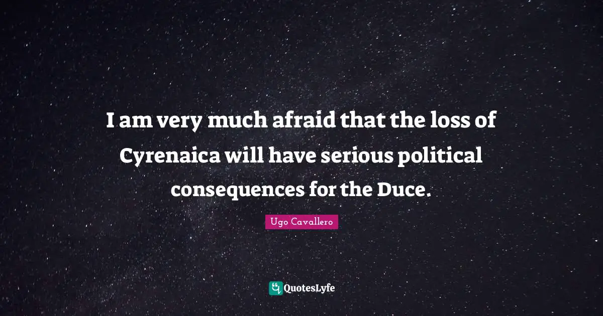 I am very much afraid that the loss of Cyrenaica will have serious political consequences for the Duce.