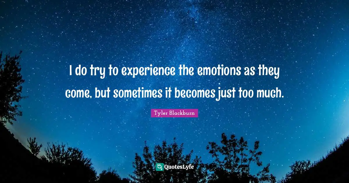 I do try to experience the emotions as they come, but sometimes it becomes just too much.