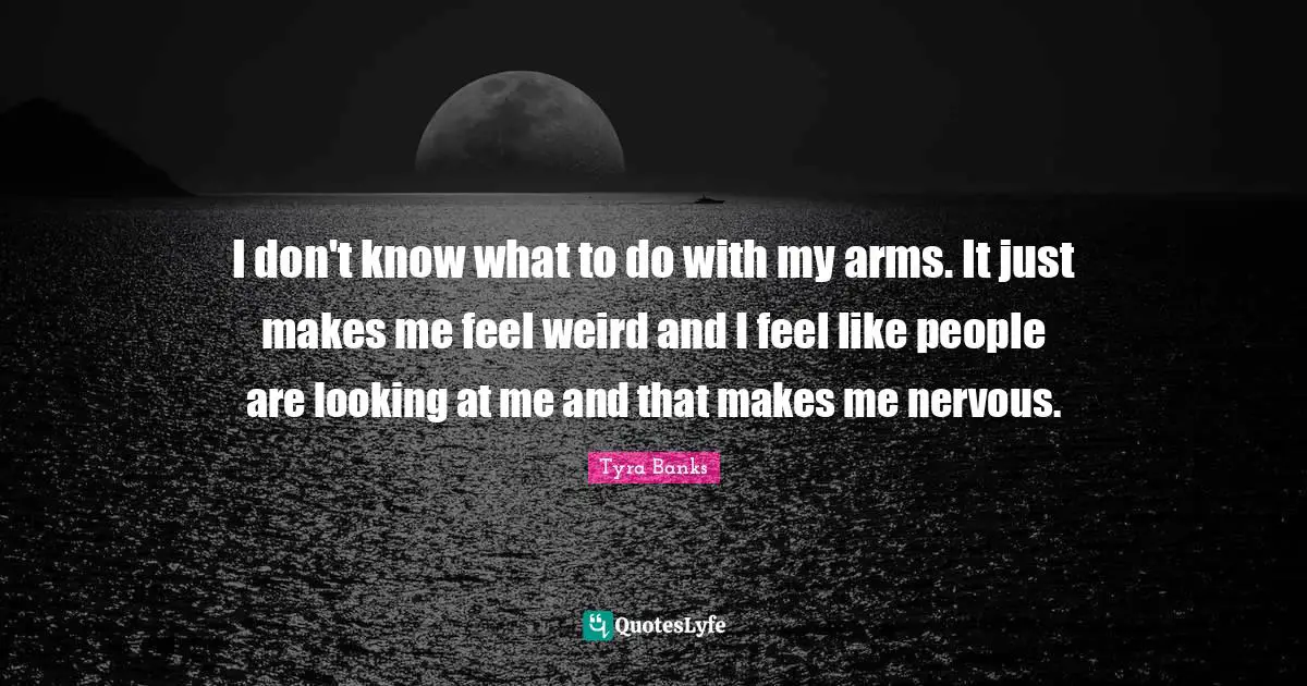 I don't know what to do with my arms. It just makes me feel weird and I feel like people are looking at me and that makes me nervous.
