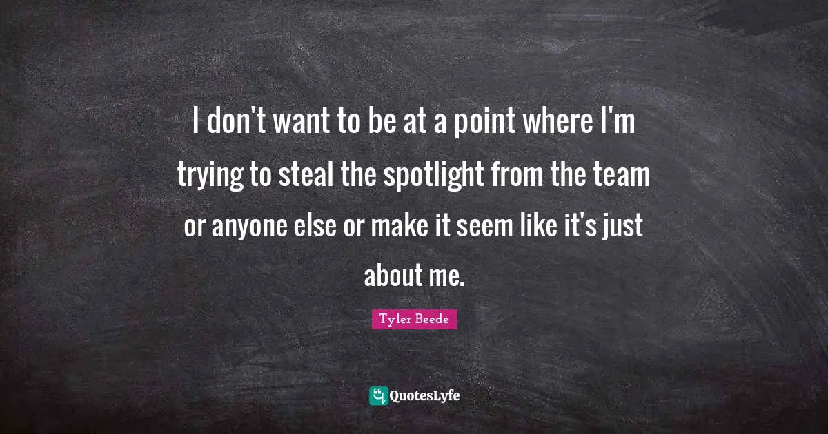 I don't want to be at a point where I'm trying to steal the spotlight from the team or anyone else or make it seem like it's just about me.