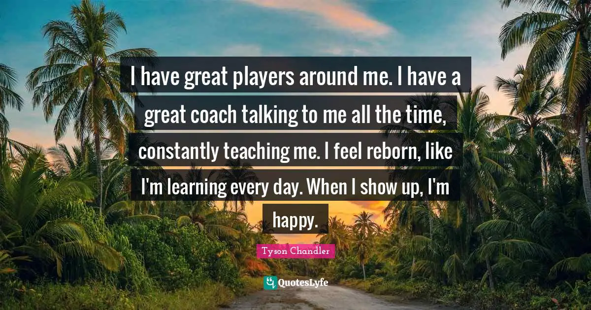 I have great players around me. I have a great coach talking to me all the time, constantly teaching me. I feel reborn, like I'm learning every day. When I show up, I'm happy.