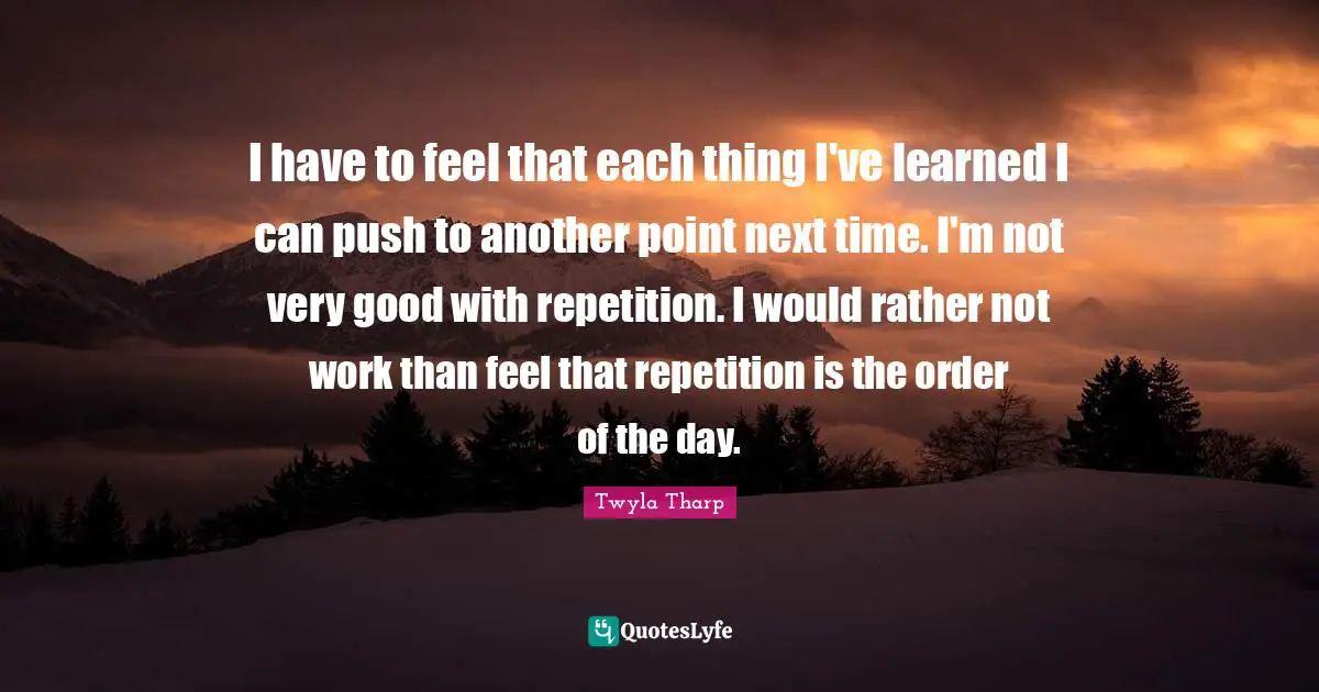 I have to feel that each thing I've learned I can push to another point next time. I'm not very good with repetition. I would rather not work than feel that repetition is the order of the day.
