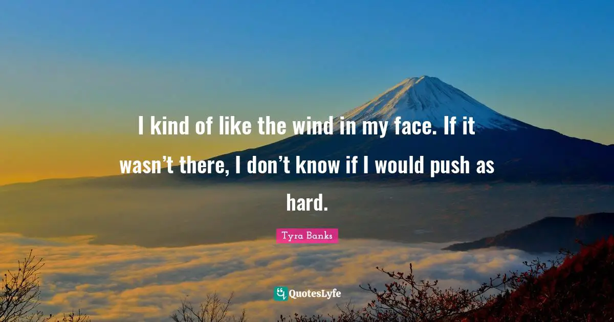I kind of like the wind in my face. If it wasn’t there, I don’t know if I would push as hard.