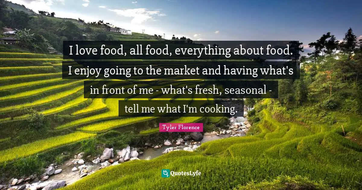 I love food, all food, everything about food. I enjoy going to the market and having what's in front of me - what's fresh, seasonal - tell me what I'm cooking.