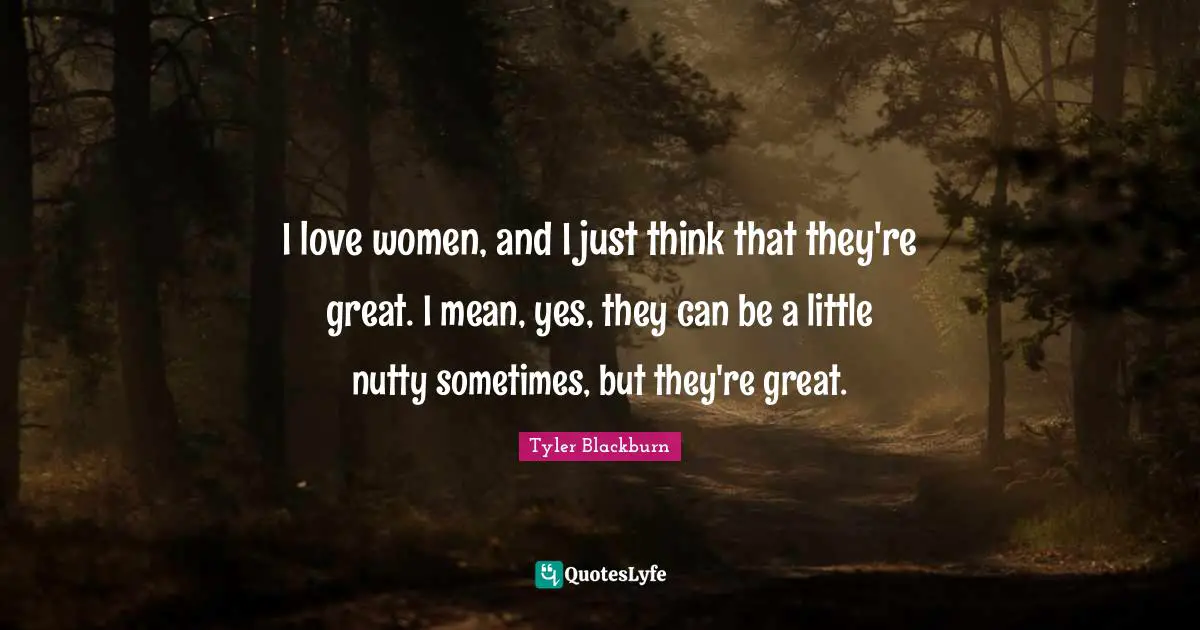 I love women, and I just think that they're great. I mean, yes, they can be a little nutty sometimes, but they're great.