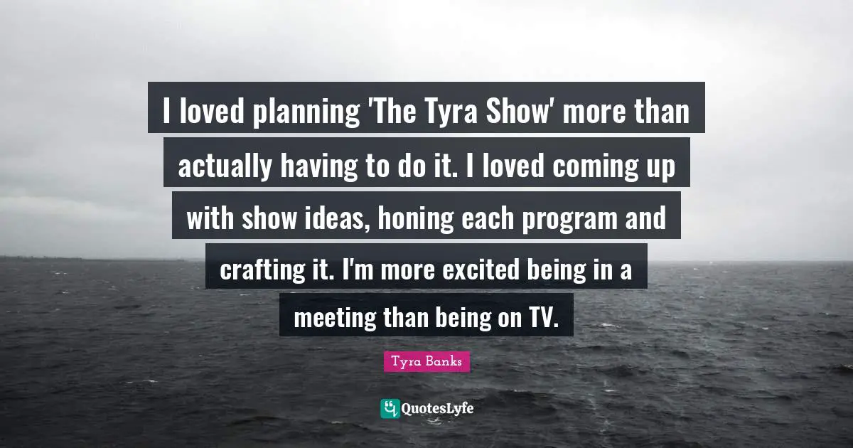 I loved planning 'The Tyra Show' more than actually having to do it. I loved coming up with show ideas, honing each program and crafting it. I'm more excited being in a meeting than being on TV.