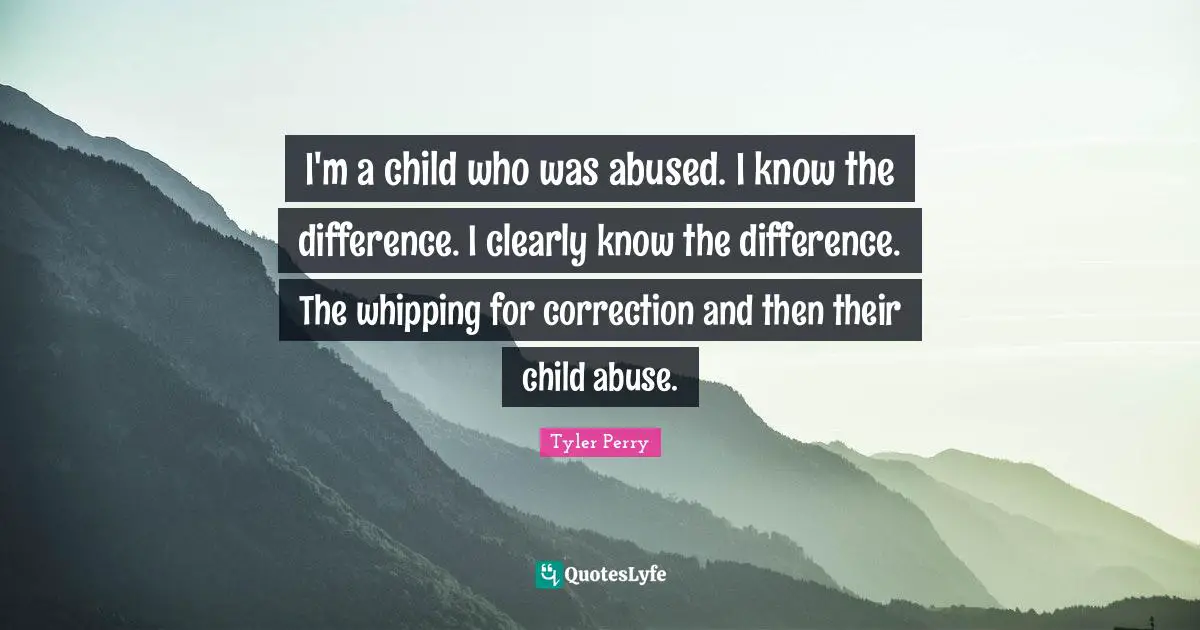 I'm a child who was abused. I know the difference. I clearly know the difference. The whipping for correction and then their child abuse.