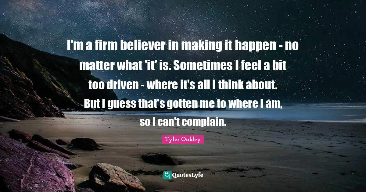 Firm Quotes: "I'm a firm believer in making it happen - no matter what 'it' is. Sometimes I feel a bit too driven - where it's all I think about. But I guess that's gotten me to where I am, so I can't complain."