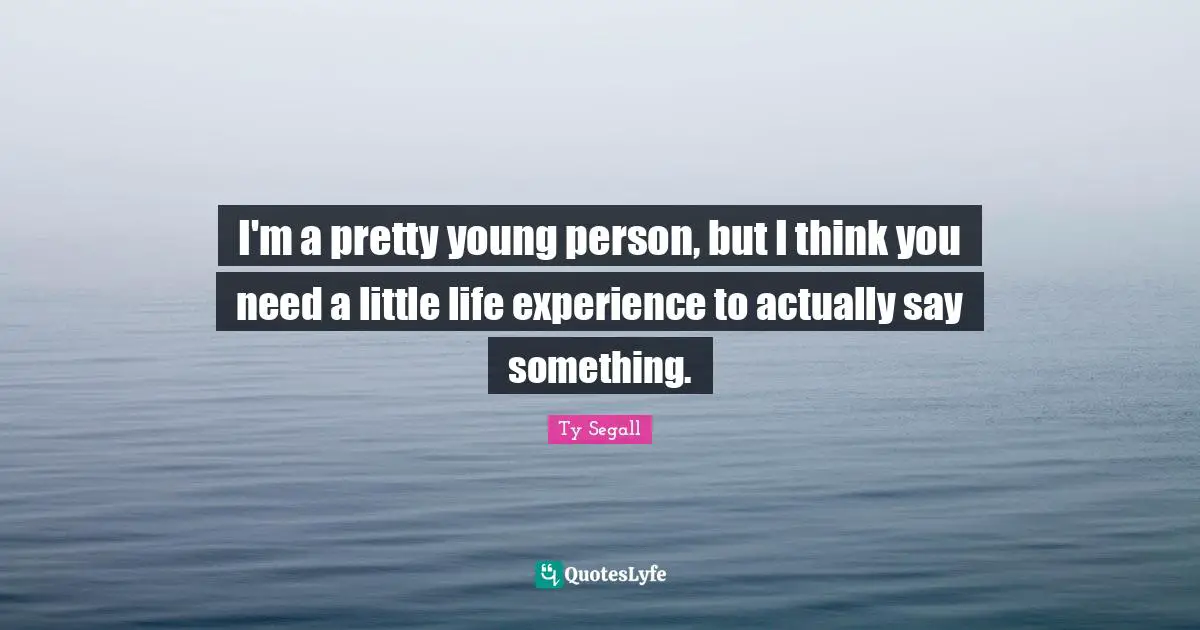 I'm a pretty young person, but I think you need a little life experience to actually say something.