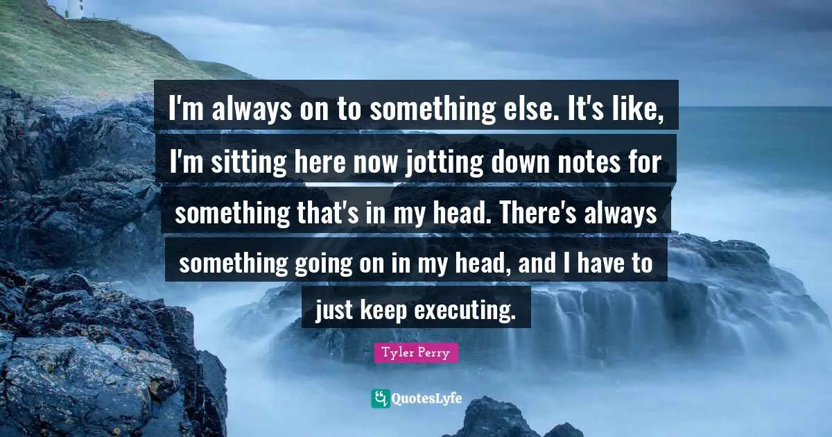 I'm always on to something else. It's like, I'm sitting here now jotting down notes for something that's in my head. There's always something going on in my head, and I have to just keep executing.