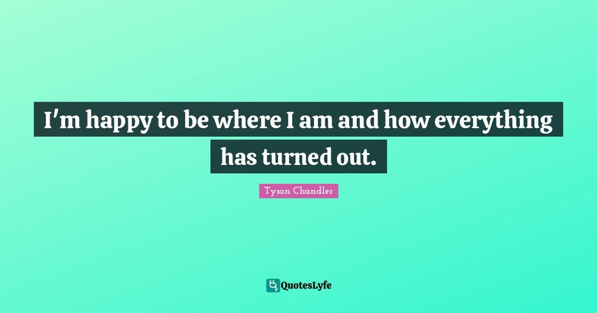 I'm happy to be where I am and how everything has turned out.