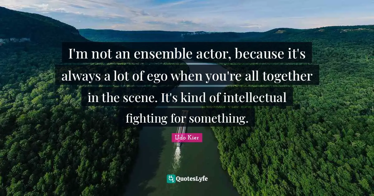 I'm not an ensemble actor, because it's always a lot of ego when you're all together in the scene. It's kind of intellectual fighting for something.