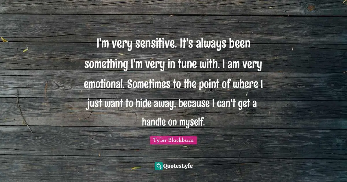 I'm very sensitive. It's always been something I'm very in tune with. I am very emotional. Sometimes to the point of where I just want to hide away, because I can't get a handle on myself.