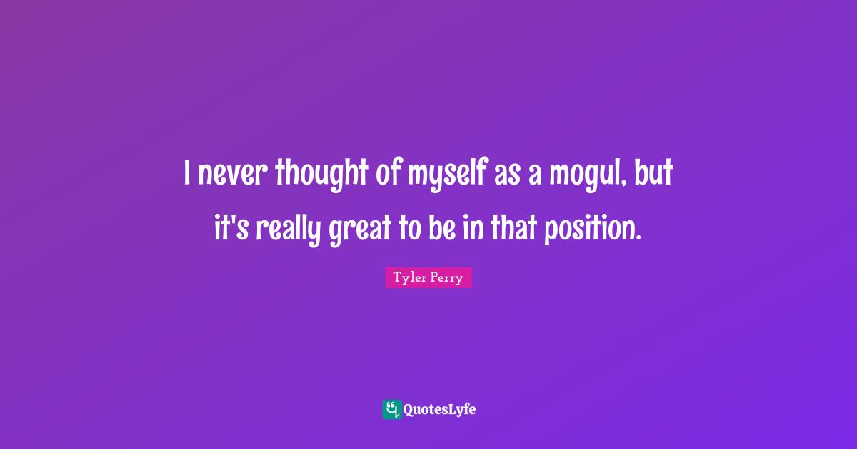 I never thought of myself as a mogul, but it's really great to be in that position.