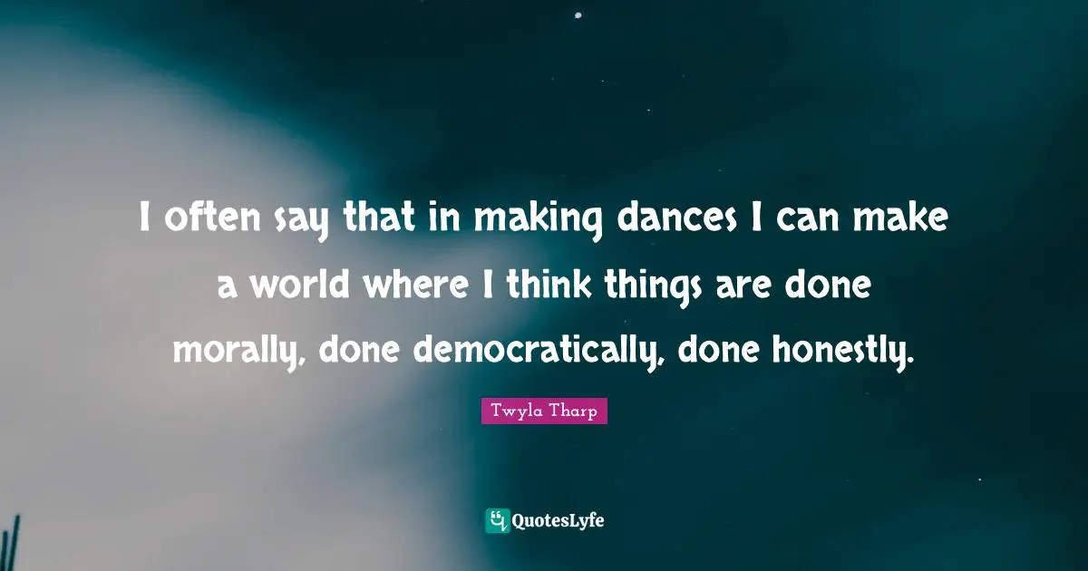 I often say that in making dances I can make a world where I think things are done morally, done democratically, done honestly.