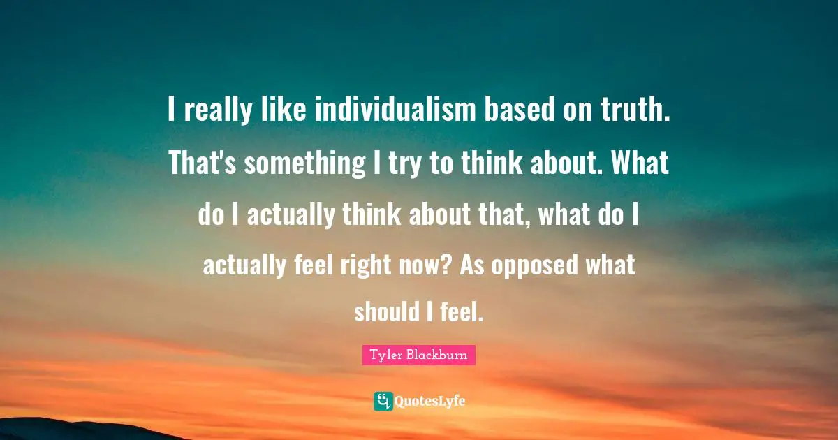 I really like individualism based on truth. That's something I try to think about. What do I actually think about that, what do I actually feel right now? As opposed what should I feel.