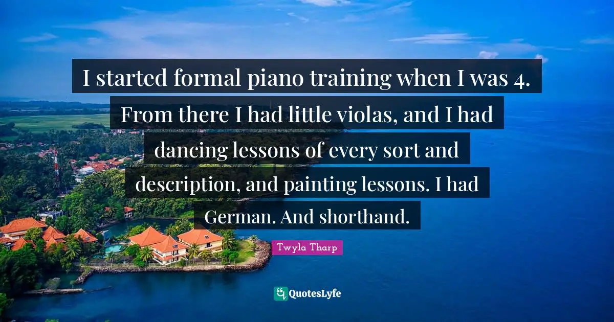 I started formal piano training when I was 4. From there I had little violas, and I had dancing lessons of every sort and description, and painting lessons. I had German. And shorthand.