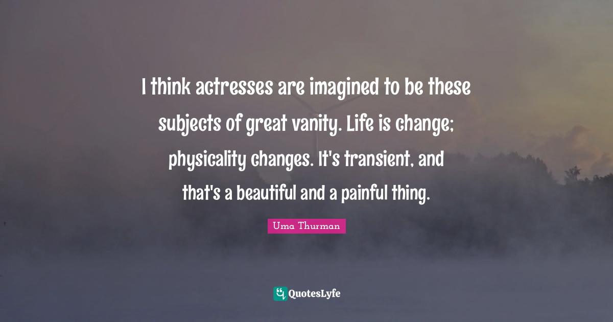 I think actresses are imagined to be these subjects of great vanity. Life is change; physicality changes. It's transient, and that's a beautiful and a painful thing.