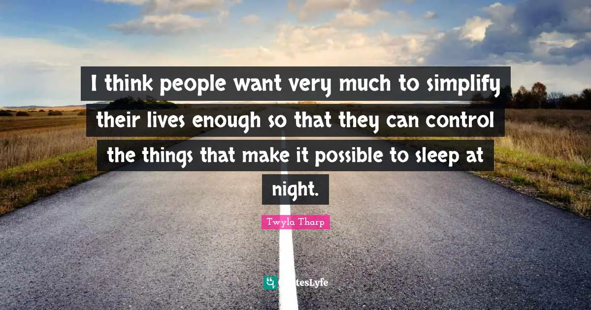 I think people want very much to simplify their lives enough so that they can control the things that make it possible to sleep at night.