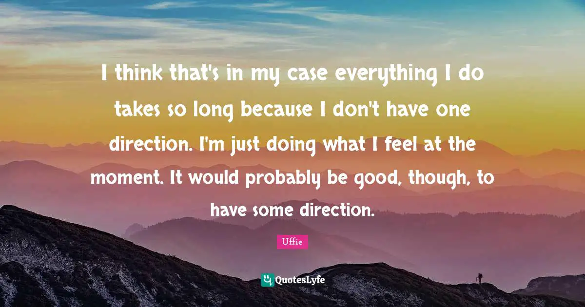 I think that's in my case everything I do takes so long because I don't have one direction. I'm just doing what I feel at the moment. It would probably be good, though, to have some direction.