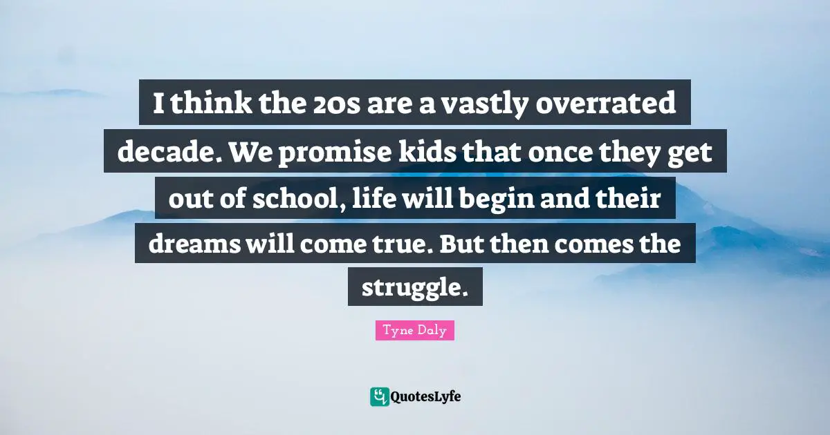 I think the 20s are a vastly overrated decade. We promise kids that once they get out of school, life will begin and their dreams will come true. But then comes the struggle.
