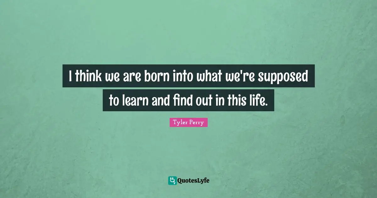 I think we are born into what we're supposed to learn and find out in this life.