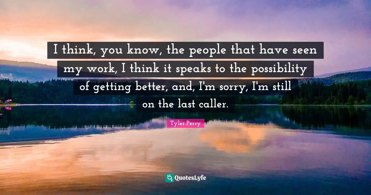 I think, you know, the people that have seen my work, I think it speaks to the possibility of getting better, and, I'm sorry, I'm still on the last caller.