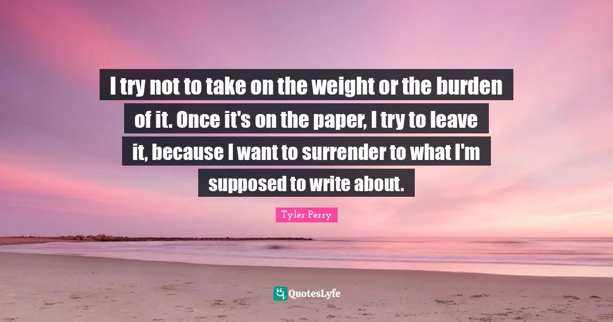 I try not to take on the weight or the burden of it. Once it's on the paper, I try to leave it, because I want to surrender to what I'm supposed to write about.