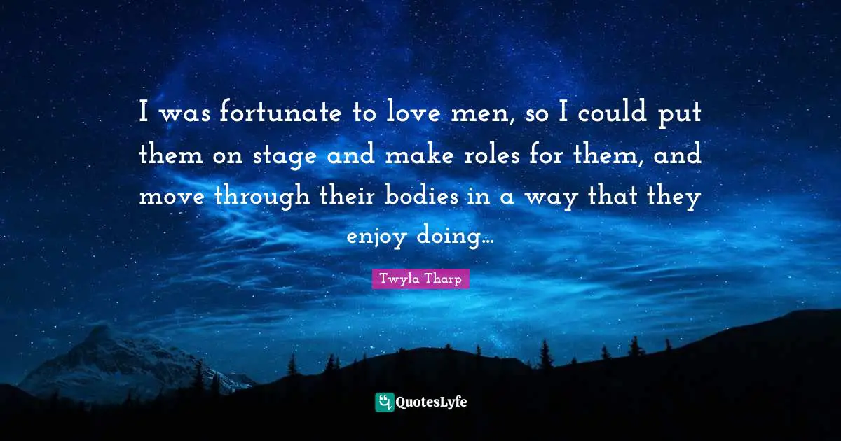 I was fortunate to love men, so I could put them on stage and make roles for them, and move through their bodies in a way that they enjoy doing...