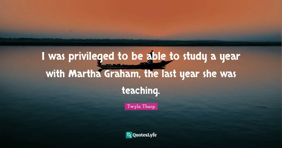 I was privileged to be able to study a year with Martha Graham, the last year she was teaching.