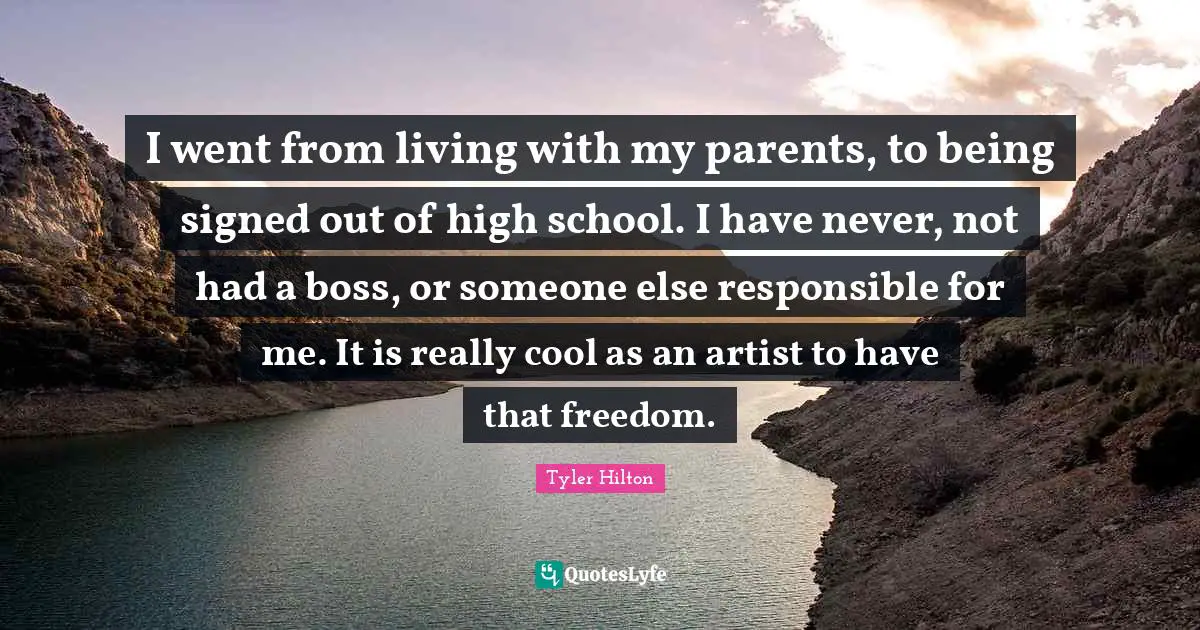 I went from living with my parents, to being signed out of high school. I have never, not had a boss, or someone else responsible for me. It is really cool as an artist to have that freedom.