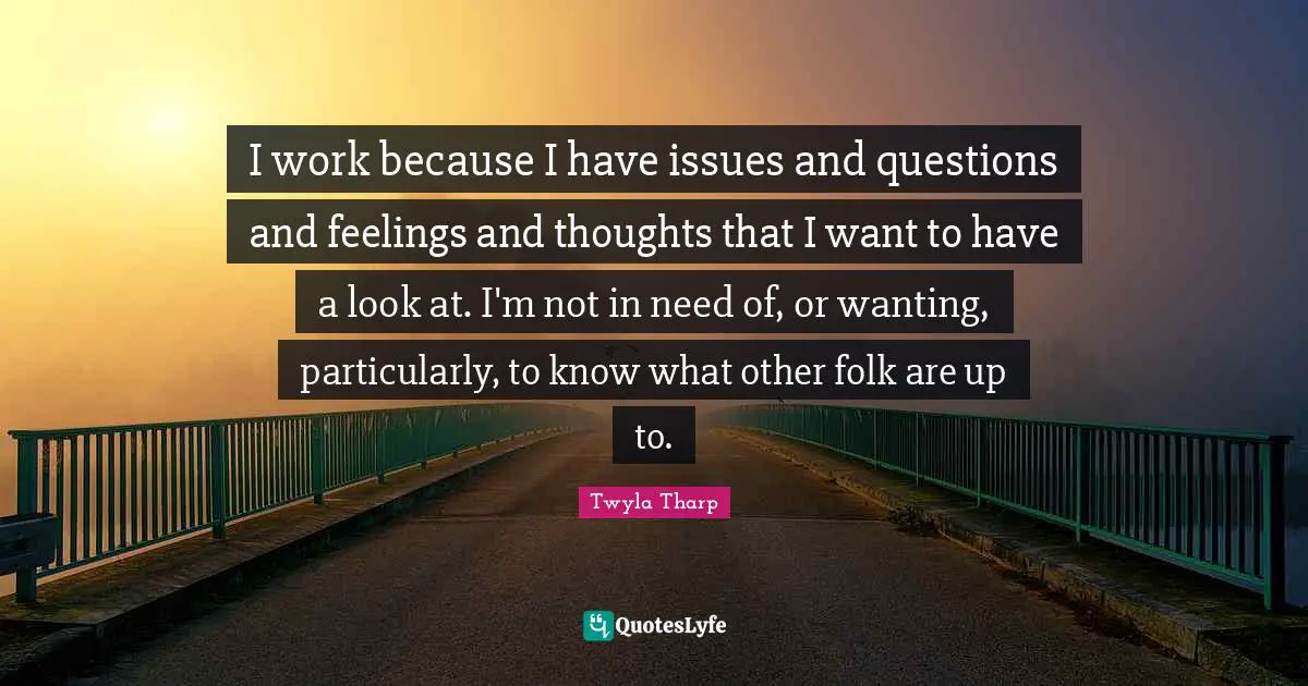 I work because I have issues and questions and feelings and thoughts that I want to have a look at. I'm not in need of, or wanting, particularly, to know what other folk are up to.