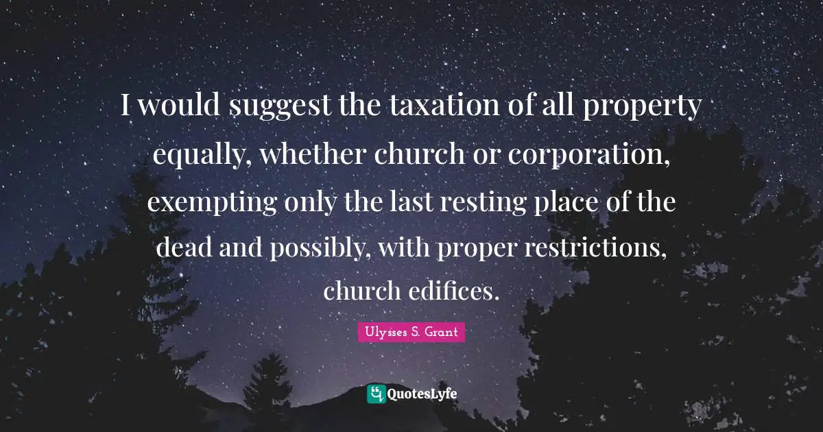 I would suggest the taxation of all property equally, whether church or corporation, exempting only the last resting place of the dead and possibly, with proper restrictions, church edifices.