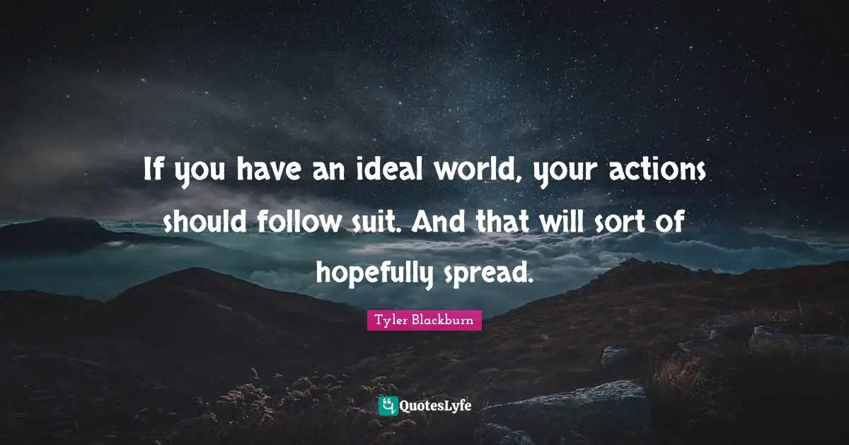 If you have an ideal world, your actions should follow suit. And that will sort of hopefully spread.