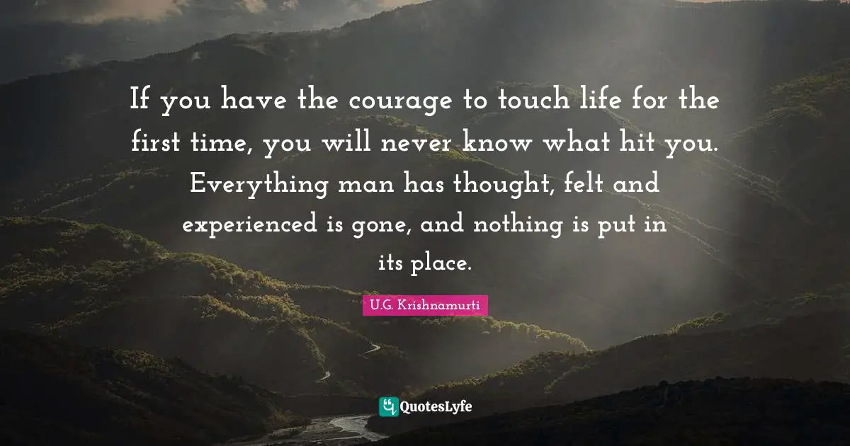 J.Krishnamurti Quotes: "If you have the courage to touch life for the first time, you will never know what hit you. Everything man has thought, felt and experienced is gone, and nothing is put in its place."
