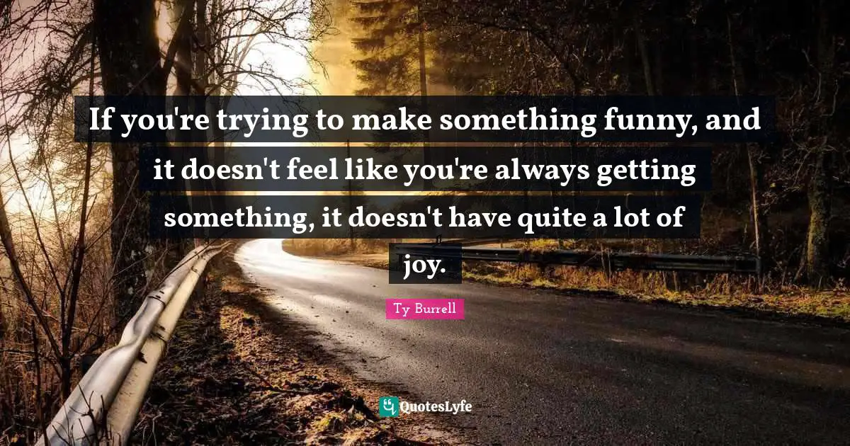 If you're trying to make something funny, and it doesn't feel like you're always getting something, it doesn't have quite a lot of joy.