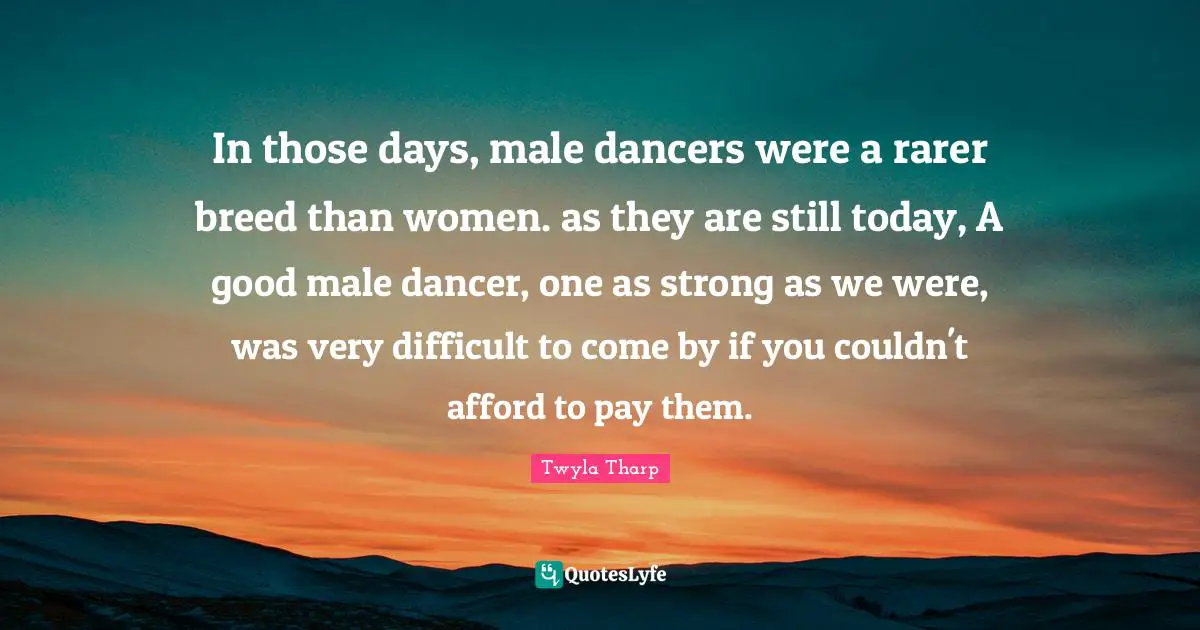 In those days, male dancers were a rarer breed than women. as they are still today, A good male dancer, one as strong as we were, was very difficult to come by if you couldn't afford to pay them.