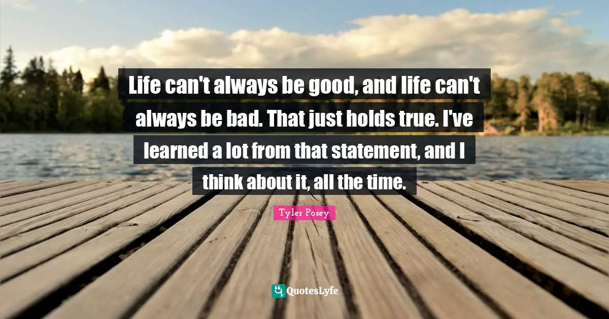 Life can't always be good, and life can't always be bad. That just holds true. I've learned a lot from that statement, and I think about it, all the time.