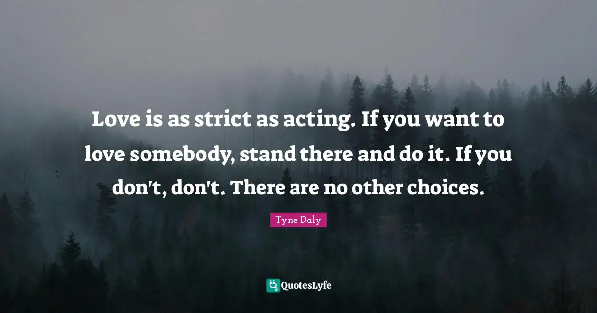 Love is as strict as acting. If you want to love somebody, stand there and do it. If you don't, don't. There are no other choices.