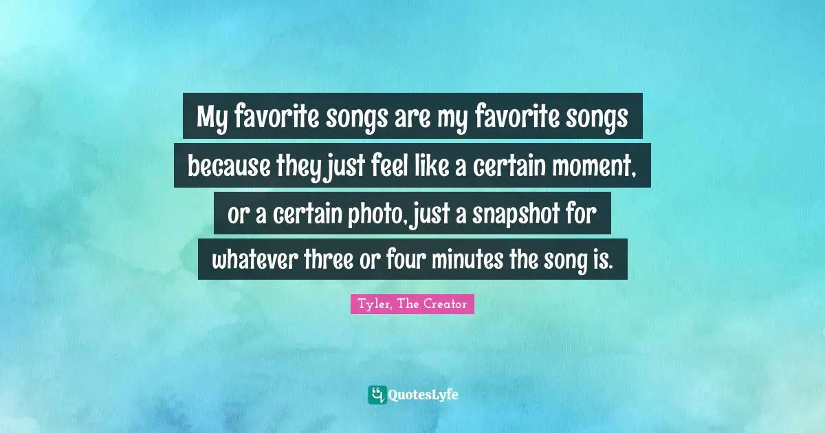 My favorite songs are my favorite songs because they just feel like a certain moment, or a certain photo, just a snapshot for whatever three or four minutes the song is.