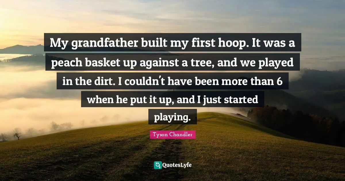 My grandfather built my first hoop. It was a peach basket up against a tree, and we played in the dirt. I couldn't have been more than 6 when he put it up, and I just started playing.
