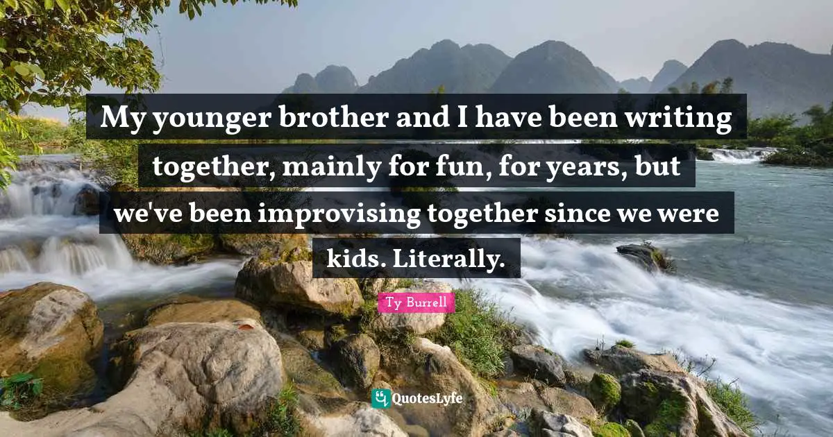 My younger brother and I have been writing together, mainly for fun, for years, but we've been improvising together since we were kids. Literally.